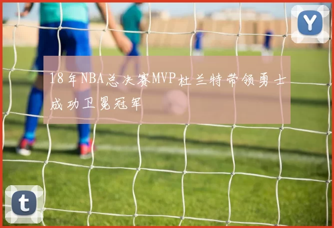 18年NBA总决赛MVP杜兰特带领勇士成功卫冕冠军