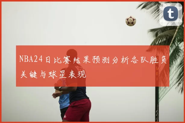 NBA24日比赛结果预测分析各队胜负关键与球星表现