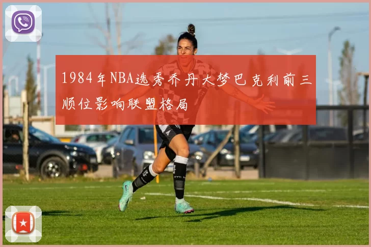 1984年NBA选秀乔丹大梦巴克利前三顺位影响联盟格局