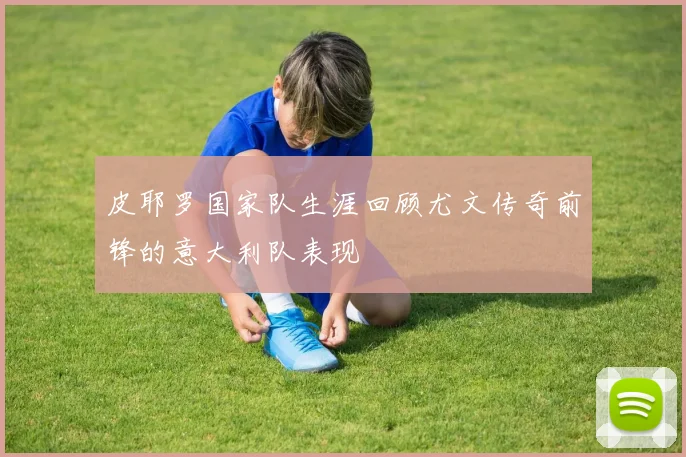 皮耶罗国家队生涯回顾尤文传奇前锋的意大利队表现
