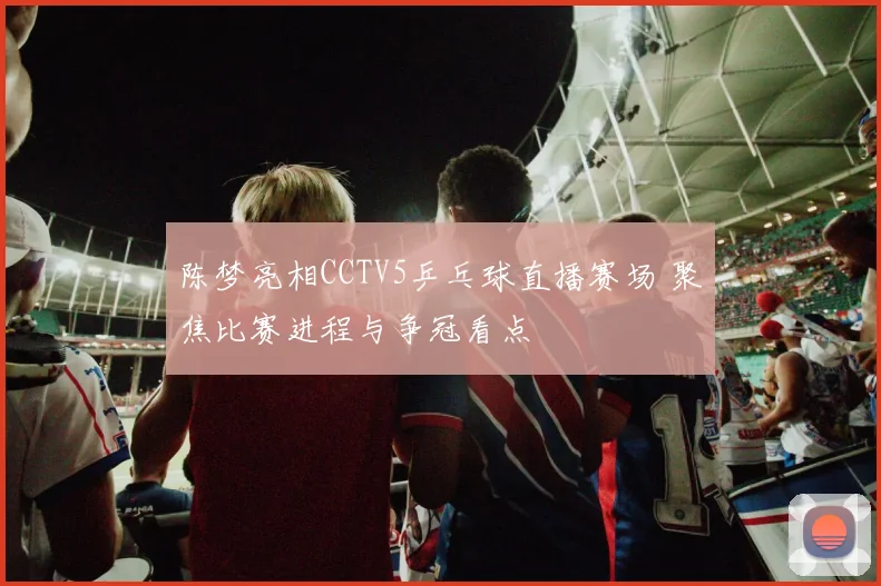 陈梦亮相CCTV5乒乓球直播赛场 聚焦比赛进程与争冠看点