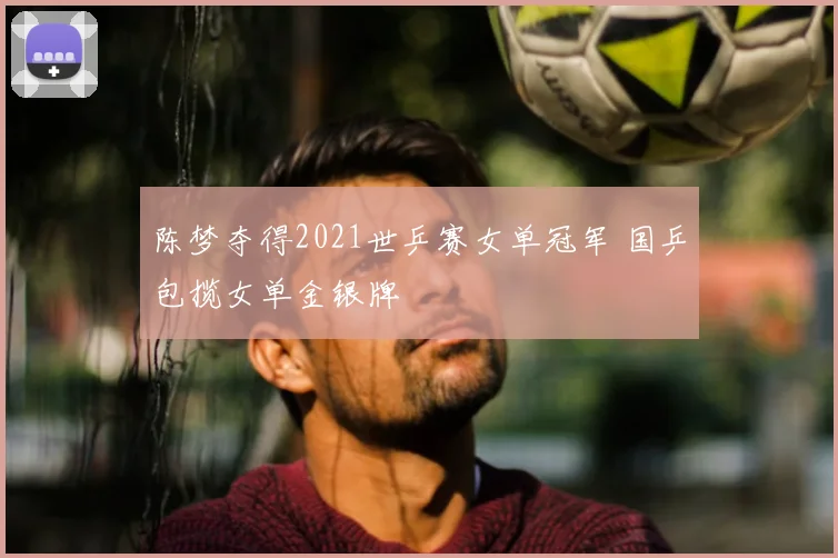 陈梦夺得2021世乒赛女单冠军 国乒包揽女单金银牌