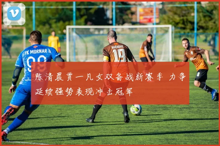 陈清晨贾一凡女双备战新赛季 力争延续强势表现冲击冠军
