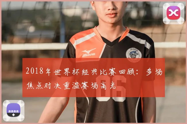2018年世界杯经典比赛回顾:多场焦点对决重温赛场高光