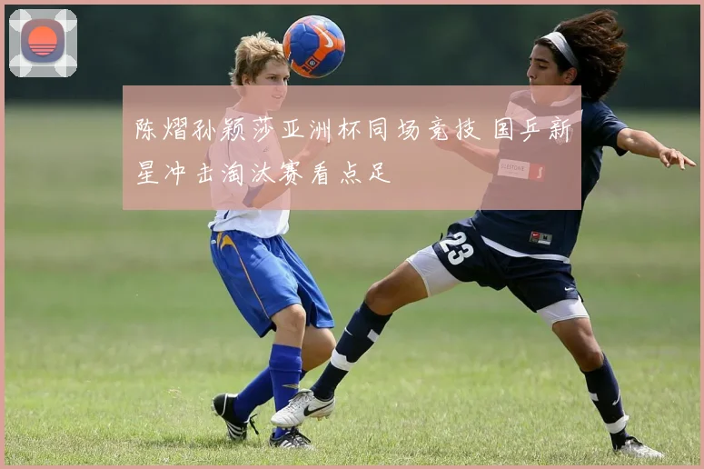 陈熠孙颖莎亚洲杯同场竞技 国乒新星冲击淘汰赛看点足
